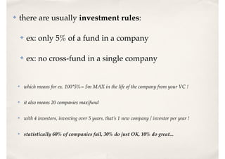 ✤ there are usually investment rules:
✤ ex: only 5% of a fund in a company
✤ ex: no cross-fund in a single company
✤ which means for ex. 100*5%= 5m MAX in the life of the company from your VC !
✤ it also means 20 companies max/fund
✤ with 4 investors, investing over 5 years, that’s 1 new company / investor per year !
✤ statistically 60% of companies fail, 30% do just OK, 10% do great...
 
