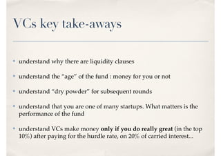 VCs key take-aways
✤ understand why there are liquidity clauses
✤ understand the “age” of the fund : money for you or not
✤ understand “dry powder” for subsequent rounds
✤ understand that you are one of many startups. What matters is the
performance of the fund
✤ understand VCs make money only if you do really great (in the top
10%) after paying for the hurdle rate, on 20% of carried interest...
 