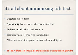 it’s all about minimizing risk first
✤ Execution risk => team
✤ Opportunity risk => market size, market traction
✤ Business model risk => business plan
✤ Technology risk => prototype, launched site
✤ All the rest => business plan, reference calls, due diligence
✤ The only thing left should be the market risk (competition, growth)
 