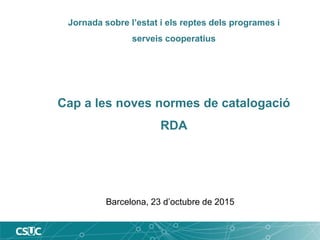Jornada sobre l’estat i els reptes dels programes i
serveis cooperatius
Cap a les noves normes de catalogació
RDA
Barcelona, 23 d’octubre de 2015
 