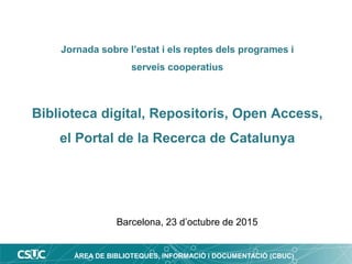ÀREA DE BIBLIOTEQUES, INFORMACIÓ i DOCUMENTACIÓ (CBUC)
Jornada sobre l’estat i els reptes dels programes i
serveis cooperatius
Biblioteca digital, Repositoris, Open Access,
el Portal de la Recerca de Catalunya
Barcelona, 23 d’octubre de 2015
 
