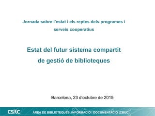ÀREA DE BIBLIOTEQUES, INFORMACIÓ i DOCUMENTACIÓ (CBUC)
Jornada sobre l’estat i els reptes dels programes i
serveis cooperatius
Estat del futur sistema compartit
de gestió de biblioteques
Barcelona, 23 d’octubre de 2015
 