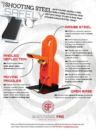 SAFELY
AR500 STEEL
MOVING
PADDLES
ANGLED
DEFLECTION
Shot-Force PRO self-resetting reactive steel targets are made from AR500 steel and feature a 15-degree forward
lean to ensure the utmost in safety and reliability. Contact us at 740-753-3927 or info@shot-force.com
Angled targets direct
bullet splash safely
downwards into the ground
OPEN BASE
An open base reduces ricochets by allowing
fragments to strike the ground, rather than steel
AR500 is a premium abrasion-
resistant steel plate used for severe
impact
Softer steels are prone to
developing dangerous deformations
that raise the likelihood of
unpredictable splatter
Targets made from AR500
steel are able to withstand a great
amount of impact and still maintain
a smooth surface
The safest targets are the
ones that maintain the smoothest
surface—reversible paddles and
silhouette effectively double the
lifespan of your shooting surface
Targets that are bolted in the
appropriate places rather than
being entirely welded maintain the
integrity of the AR500
Targets that move when struck
dissipate a greater amount
of energy from the bullet and
send fragments safely behind the
target—which allows them to last
longer in addition to being safer
SHOOTING STEEL
	 SAFETY IS FIRST, SECOND, & THIRD 	
	 WHEN IT COMES TO SHOOTING. HERE
ARE FOUR THINGS TO KEEP IN MIND WHEN
CHOOSING A REACTIVE STEEL TARGET:
 