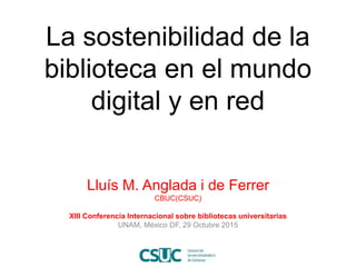 La sostenibilidad de la
biblioteca en el mundo
digital y en red
Lluís M. Anglada i de Ferrer
CBUC(CSUC)
XIII Conferencia I...