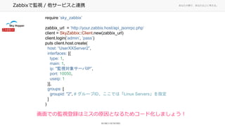 ʤ΂ȤǡʤϤ˿롣ZabbixǱOҕ / `ӥBЯ
ǤαOҕhϥߥԭȤʤ뤿ᥳ`ɻޤ礦
require sky_zabbix
zabbix_url = http://your.zabbix.host/api_jsonrpc.php
client = SkyZabbix::Client.new(zabbix_url)
client.login(admin, pass)
puts client.host.create(
host: UserXXServer2,
interfaces: [{
type: 1,
main: 1,
ip: "Oҕ󥵩`IP,
port: 10050,
useip: 1
}],
groups: [
groupid: "2", # `IDǤϡLinux Serversָ
]
)
 