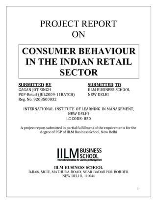1
PROJECT REPORT
ON
SUBMITTED BY SUBMITTED TO
GAGAN JOT SINGH IILM BUSINESS SCHOOL
PGP-Retail (JUL2009-11BATCH) NEW DELHI
Reg. No. 9208500032
INTERNATIONAL INSTITUTE OF LEARNING IN MANAGEMENT,
NEW DELHI
LC CODE- 850
A project report submitted in partial fulfillment of the requirements for the
degree of PGP of IILM Business School, New Delhi
IILM BUSINESS SCHOOL
B-II/66, MCIE, MATHURA ROAD, NEAR BADARPUR BORDER
NEW DELHI, 110044
CONSUMER BEHAVIOUR
IN THE INDIAN RETAIL
SECTOR
 