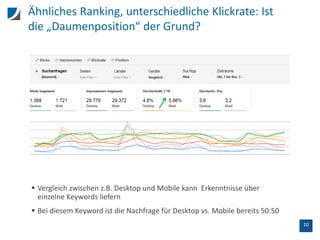 10
Ähnliches Ranking, unterschiedliche Klickrate: Ist
die „Daumenposition“ der Grund?
 Vergleich zwischen z.B. Desktop und Mobile kann Erkenntnisse über
einzelne Keywords liefern
 Bei diesem Keyword ist die Nachfrage für Desktop vs. Mobile bereits 50:50
 