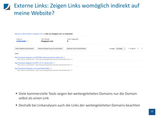 12
Externe Links: Zeigen Links womöglich indirekt auf
meine Website?
 Viele kommerzielle Tools zeigen bei weitergeleiteten Domains nur die Domain
selbst als einen Link
 Deshalb bei Linkanalysen auch die Links der weitergeleiteten Domains beachten
 