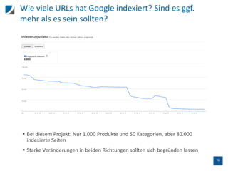 16
Wie viele URLs hat Google indexiert? Sind es ggf.
mehr als es sein sollten?
 Bei diesem Projekt: Nur 1.000 Produkte und 50 Kategorien, aber 80.000
indexierte Seiten
 Starke Veränderungen in beiden Richtungen sollten sich begründen lassen
 