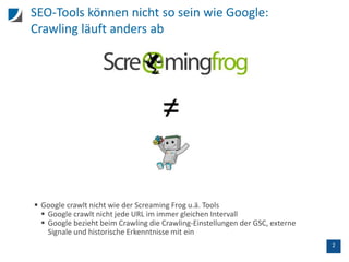 2
SEO-Tools können nicht so sein wie Google:
Crawling läuft anders ab
 Google crawlt nicht wie der Screaming Frog u.ä. Tools
 Google crawlt nicht jede URL im immer gleichen Intervall
 Google bezieht beim Crawling die Crawling-Einstellungen der GSC, externe
Signale und historische Erkenntnisse mit ein
 