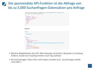 21
Die spannendste API-Funktion ist die Abfrage von
bis zu 5.000 Suchanfragen-Datensätzen pro Anfrage
 Weitere Möglichkeiten der API: XML-Sitemaps einreichen, Beispiele zu Crawling-
Fehlern, Anzahl von Crawling-Fehlern nach Typ auflisten
 Bei Suchanfragen: Über Filter mehr Daten erhalten (z.B. „Suchanfrage enthält
nicht ABC“)
 