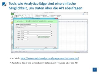22
Tools wie Analytics-Edge sind eine einfache
Möglichkeit, um Daten über die API abzufragen
 Im Web: http://www.analyticsedge.com/google-search-connector/
 Auch SEO-Tools wie Sistrix holen Daten nach Freigabe über die API
 
