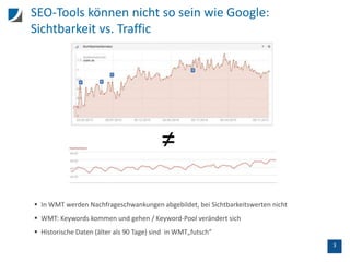 3
SEO-Tools können nicht so sein wie Google:
Sichtbarkeit vs. Traffic
 In WMT werden Nachfrageschwankungen abgebildet, bei Sichtbarkeitswerten nicht
 WMT: Keywords kommen und gehen / Keyword-Pool verändert sich
 Historische Daten (älter als 90 Tage) sind in WMT„futsch“
 