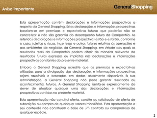 222
Esta apresentação contém declarações e informações prospectivas a
respeito da General Shopping. Estas declarações e informações prospectivas
baseiam-se em premissas e expectativas futuras que poderão não se
concretizar e não são garantia do desempenho futuro da Companhia. As
referidas declarações e informações prospectivas estão e estarão, conforme
o caso, sujeitas a riscos, incertezas e outros fatores relativos às operações e
aos ambientes de negócios da General Shopping, em virtude dos quais os
resultados reais da Companhia podem diferir de maneira relevante de
resultados futuros expressos ou implícitos nas declarações e informações
prospectivas constantes do presente material.
Embora a General Shopping acredite que as premissas e expectativas
utilizadas para a divulgação das declarações e informações prospectivas
sejam razoáveis e baseadas em dados atualmente disponíveis à sua
administração, a General Shopping não pode garantir resultados ou
acontecimentos futuros. A General Shopping isenta-se expressamente do
dever de atualizar qualquer uma das declarações e informações
prospectivas contidas no presente material.
Esta apresentação não constitui oferta, convite ou solicitação de oferta de
subscrição ou compra de quaisquer valores mobiliários. Esta apresentação e
seu conteúdo não constituem a base de um contrato ou compromisso de
qualquer espécie.
Aviso importante
 