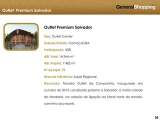383838
Outlet Premium Salvador
Outlet Premium Salvador
Tipo: Outlet Center
Cidade/Estado: Camaçari/BA
Participação: 50%
ABL Total: 14.964 m2
ABL Própria: 7.482 m2
Nº de lojas: 71
Área de influência: Super Regional
Descrição: Terceiro Outlet da Companhia, inaugurado em
outubro de 2013. Localizado próximo a Salvador, a maior cidade
do Nordeste, na rodovia de ligação ao litoral norte do estado,
caminho dos resorts.
 
