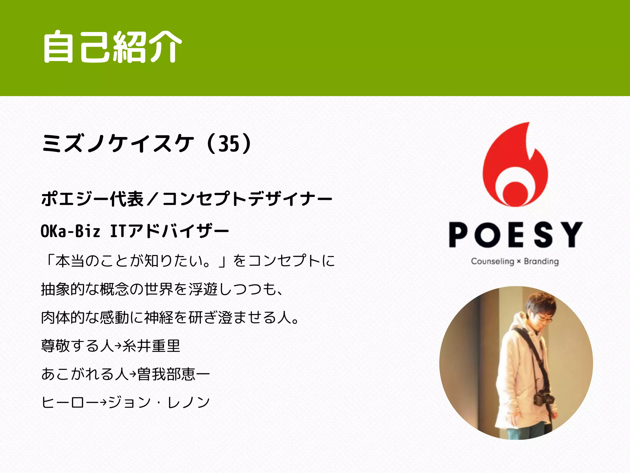 自己紹介
ポエジー代表／コンセプトデザイナー
OKa-Biz ITアドバイザー
「本当のことが知りたい。」をコンセプトに
抽象的な概念の世界を浮遊しつつも、
肉体的な感動に神経を研ぎ澄ませる人。
尊敬する人→糸井重里
あこがれる人→曽我部恵一
ヒーロー→ジョン・レノン
ミズノケイスケ（35）
 