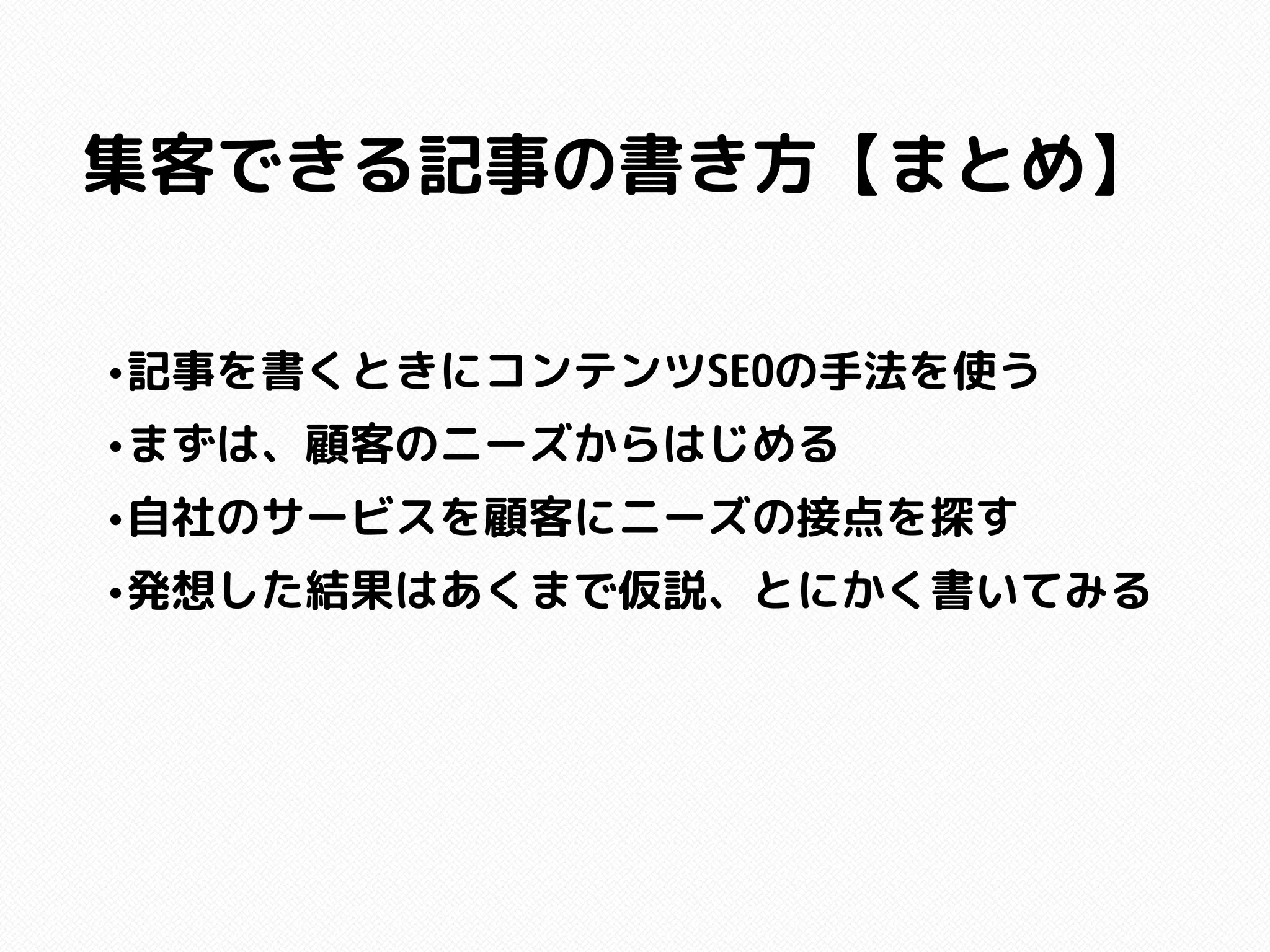 集客できる記事の書き方【まとめ】
•記事を書くときにコンテンツSEOの手法を使う
•まずは、顧客のニーズからはじめる
•自社のサービスを顧客にニーズの接点を探す
•発想した結果はあくまで仮説、とにかく書いてみる
 