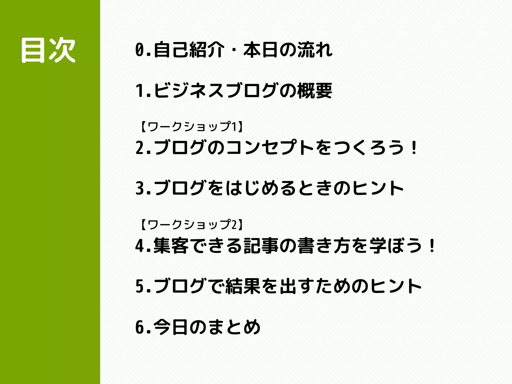 目次 0.自己紹介・本日の流れ
1.ビジネスブログの概要
【ワークショップ1】
2.ブログのコンセプトをつくろう！
3.ブログをはじめるときのヒント
【ワークショップ2】
4.集客できる記事の書き方を学ぼう！
5.ブログで結果を出すためのヒント
6.今日のまとめ
 