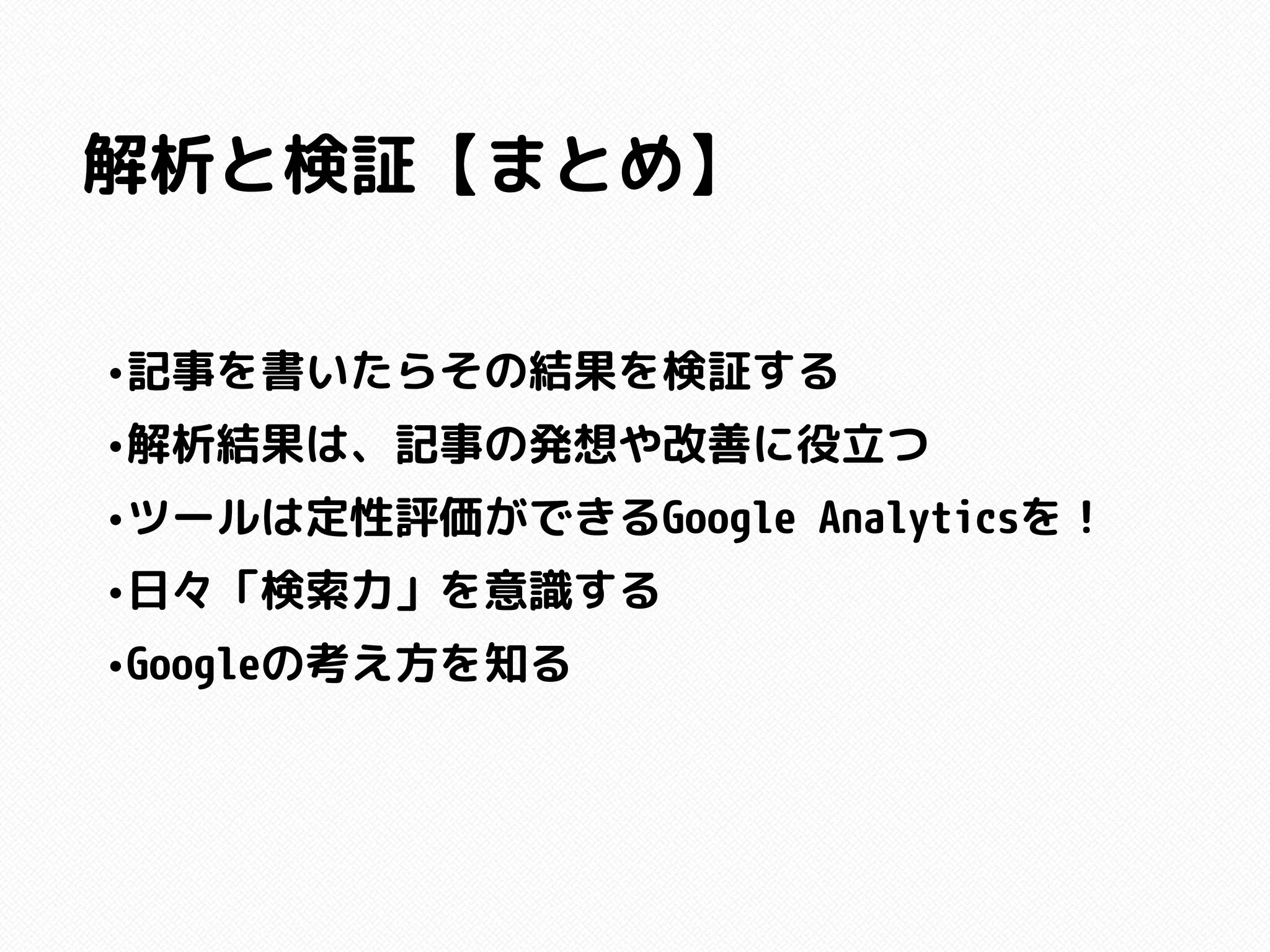 解析と検証【まとめ】
•記事を書いたらその結果を検証する
•解析結果は、記事の発想や改善に役立つ
•ツールは定性評価ができるGoogle Analyticsを！
•日々「検索力」を意識する
•Googleの考え方を知る
 