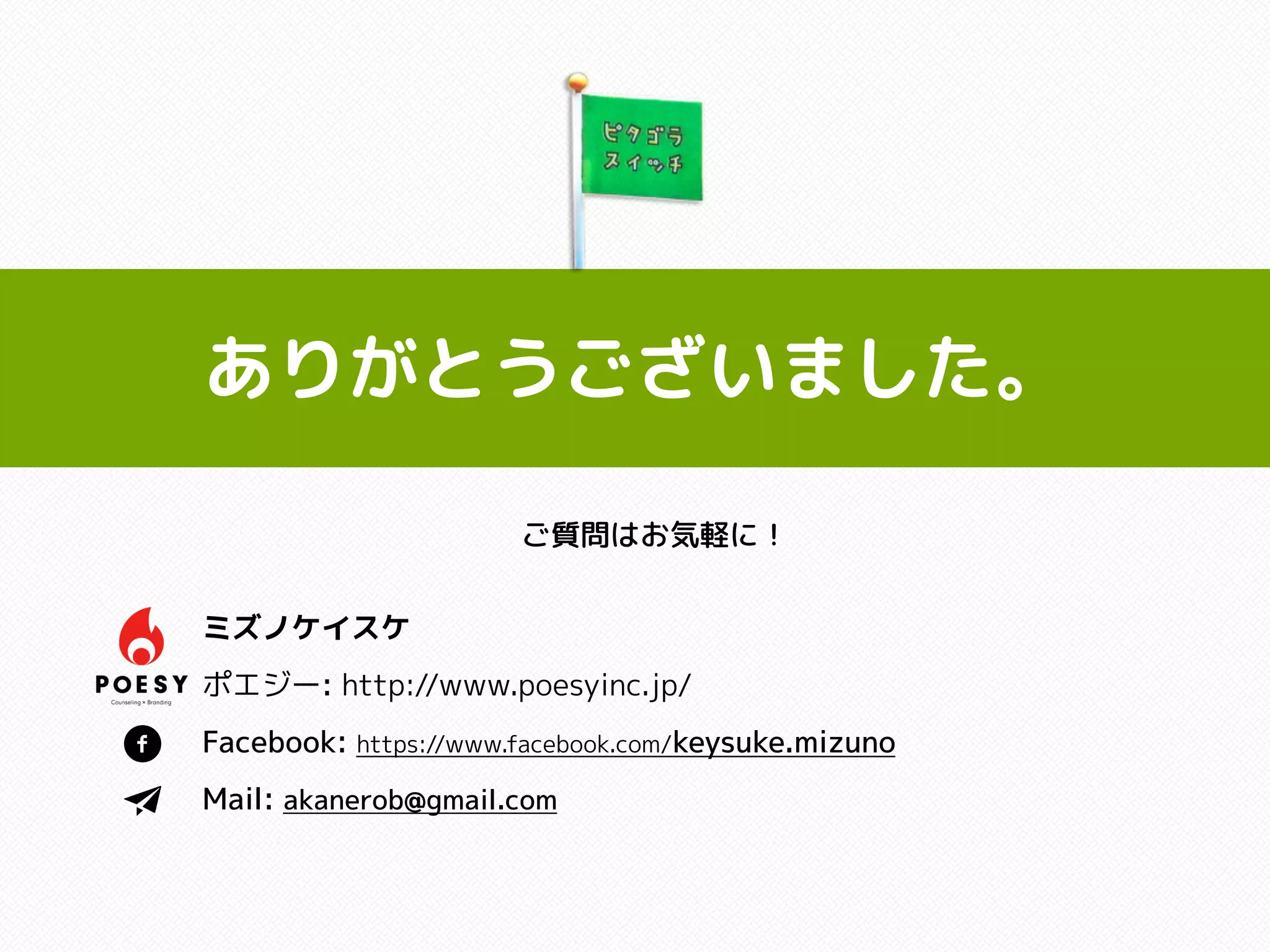 ありがとうございました。
ご質問はお気軽に！
ミズノケイスケ
ポエジー: http://www.poesyinc.jp/
Facebook: https://www.facebook.com/keysuke.mizuno
Mail: akanerob@gmail.com
 