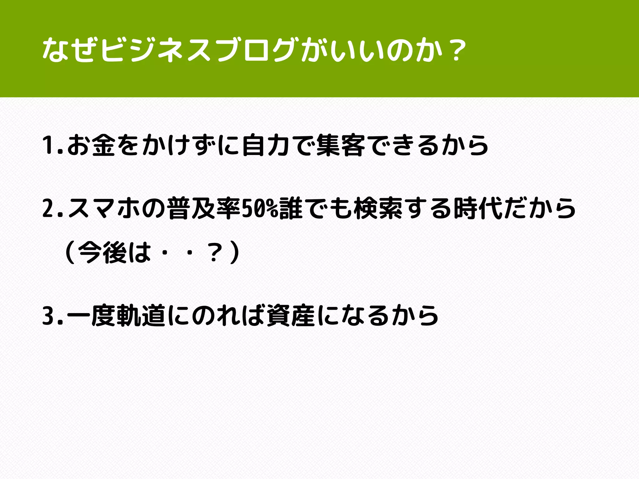 なぜビジネスブログがいいのか？
1.お金をかけずに自力で集客できるから
2.スマホの普及率50%誰でも検索する時代だから
（今後は・・？）
3.一度軌道にのれば資産になるから
 