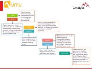 Create multiple
choice and simple
open-ended questions
for participants to
answer on their
mobile devices.
Efficiently collect the most
powerful points of
discussions by designing
topics for participants to
comment on. Participants
can comment and vote on
each other’s comments.
Quickly and accurately identify
common interest questions or
topics by asking an open-ended
question. Participants can respond
and vote on each other’s
responses.
Take snapshots of your
participants’ notes and
flipcharts. Use the UMU
app to upload the photos
to the “Flipchart Slides”
(new version coming soon).
Your selected images will
display instantly on the big
screen.
The short games are great
icebreakers. You can use them to
quickly engage or wake up the
audience. Each game takes about
45 seconds, and the scores are
displayed on the screen.
Insert one of umu’s pre-
designed templates or use
one of your own creation.
Collect basic information
about your participants.
These results will not be
displayed on the big
screen.
 