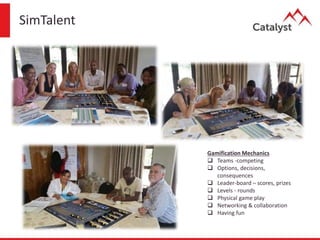 SimTalent
Gamification Mechanics
 Teams -competing
 Options, decisions,
consequences
 Leader-board – scores, prizes
 Levels - rounds
 Physical game play
 Networking & collaboration
 Having fun
 