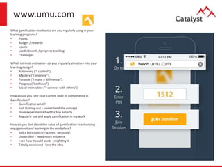 www.umu.com
What gamification mechanics are you regularly using in your
learning programs?
• Points
• Badges / rewards
• Levels
• Leaderboards / progress tracking
• Challenges
Which intrinsic motivators do you regularly structure into your
learning design?
• Autonomy (“I control”),
• Mastery (“I improve”),
• Purpose (“I make a difference”),
• Progress (“I achieve”)
• Social Interaction (“I connect with others”)
How would you rate your current level of competence in
Gamification?
• Gamification what!!
• Just starting out – understand the concept
• Have experimented with a few aspects
• Regularly use and apply gamification in my work
How do you feel about the value of gamification in enhancing
engagement and learning in the workplace?
• Still a bit sceptical – games, seriously!
• Undecided – need more evidence
• I see how it could work – might try it
• Totally convinced - love the idea
 