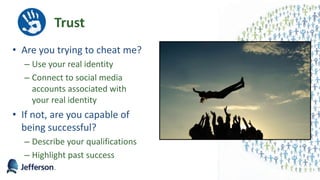 Trust
• Are you trying to cheat me?
– Use your real identity
– Connect to social media
accounts associated with
your real identity
• If not, are you capable of
being successful?
– Describe your qualifications
– Highlight past success
12
 