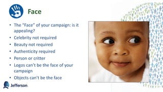 Face
• The “Face” of your campaign: is it
appealing?
• Celebrity not required
• Beauty not required
• Authenticity required
• Person or critter
• Logos can’t be the face of your
campaign
• Objects can’t be the face
 