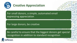 Creative Appreciation
For small donors, a simple, automated email
expressing appreciation
For large donors, be creative
Be careful to ensure that the biggest donors get special
recognition in addition to standard recognition
35
 