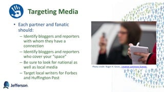 Targeting Media
• Each partner and fanatic
should:
– Identify bloggers and reporters
with whom they have a
connection
– Identify bloggers and reporters
who cover your “space”
– Be sure to look for national as
well as local media
– Target local writers for Forbes
and Huffington Post
40
Photo credit: Roger H. Goun,, creative commons license.
 