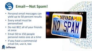 Email—Not Spam!
• Personal email messages can
yield up to 50 percent results
• Every email must be
personalized
• Do not BCC all of your friends
at once
• Email 50 to 150 people
personal notes one at a time
• If you have a commercial
email list, use it, too
46
 