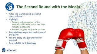 The Second Round with the Media
• After the launch send a second
press release
• Highlight:
– Success and momentum of the
campaign after only one or two days
– Talk about the party
– Refocus on goals and/or the product
• Provide links to photos and video of
the party
• Tell the story of a groundswell of
support
• Be available for interviews
52
 