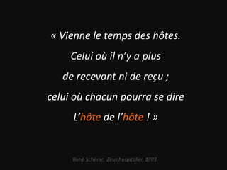 « Vienne le temps des hôtes.
Celui où il n’y a plus
de recevant ni de reçu ;
celui où chacun pourra se dire
L’hôte de l’hôte ! »
René Schérer, Zeus hospitalier, 1993
 