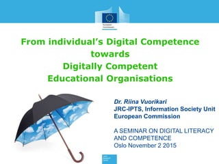 From individual’s Digital Competence
towards
Digitally Competent
Educational Organisations
Dr. Riina Vuorikari
JRC-IPTS, Information Society Unit
European Commission
A SEMINAR ON DIGITAL LITERACY
AND COMPETENCE
Oslo November 2 2015
 