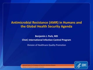 Antimicrobial Resistance (AMR) in Humans and
the Global Health Security Agenda
Benjamin J. Park, MD
Chief, International Infection Control Program
Division of Healthcare Quality Promotion
National Center for Emerging and Zoonotic Infectious Diseases
Division of Healthcare Quality Promotion
 
