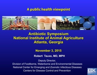 Robert Tauxe, MD, MPH
Deputy Director,
Division of Foodborne, Waterborne and Environmental Diseases
National Center for Emerging and Zoonotic Infectious Diseases
Centers for Disease Control and Prevention
A public health viewpointA public health viewpoint
Antibiotic SymposiumAntibiotic Symposium
National Institute of Animal AgricultureNational Institute of Animal Agriculture
Atlanta, GeorgiaAtlanta, Georgia
November 3, 2015November 3, 2015
 