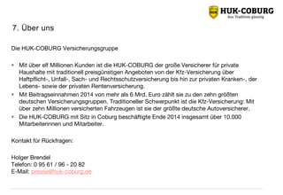 7. Über uns
Die HUK-COBURG Versicherungsgruppe
 Mit über elf Millionen Kunden ist die HUK-COBURG der große Versicherer für private
Haushalte mit traditionell preisgünstigen Angeboten von der Kfz-Versicherung über
Haftpflicht-, Unfall-, Sach- und Rechtsschutzversicherung bis hin zur privaten Kranken-, der
Lebens- sowie der privaten Rentenversicherung.
 Mit Beitragseinnahmen 2014 von mehr als 6 Mrd. Euro zählt sie zu den zehn größten
deutschen Versicherungsgruppen. Traditioneller Schwerpunkt ist die Kfz-Versicherung: Mit
über zehn Millionen versicherten Fahrzeugen ist sie der größte deutsche Autoversicherer.
 Die HUK-COBURG mit Sitz in Coburg beschäftigte Ende 2014 insgesamt über 10.000
Mitarbeiterinnen und Mitarbeiter.
Kontakt für Rückfragen:
Holger Brendel
Telefon: 0 95 61 / 96 - 20 82
E-Mail: presse@huk-coburg.de
 