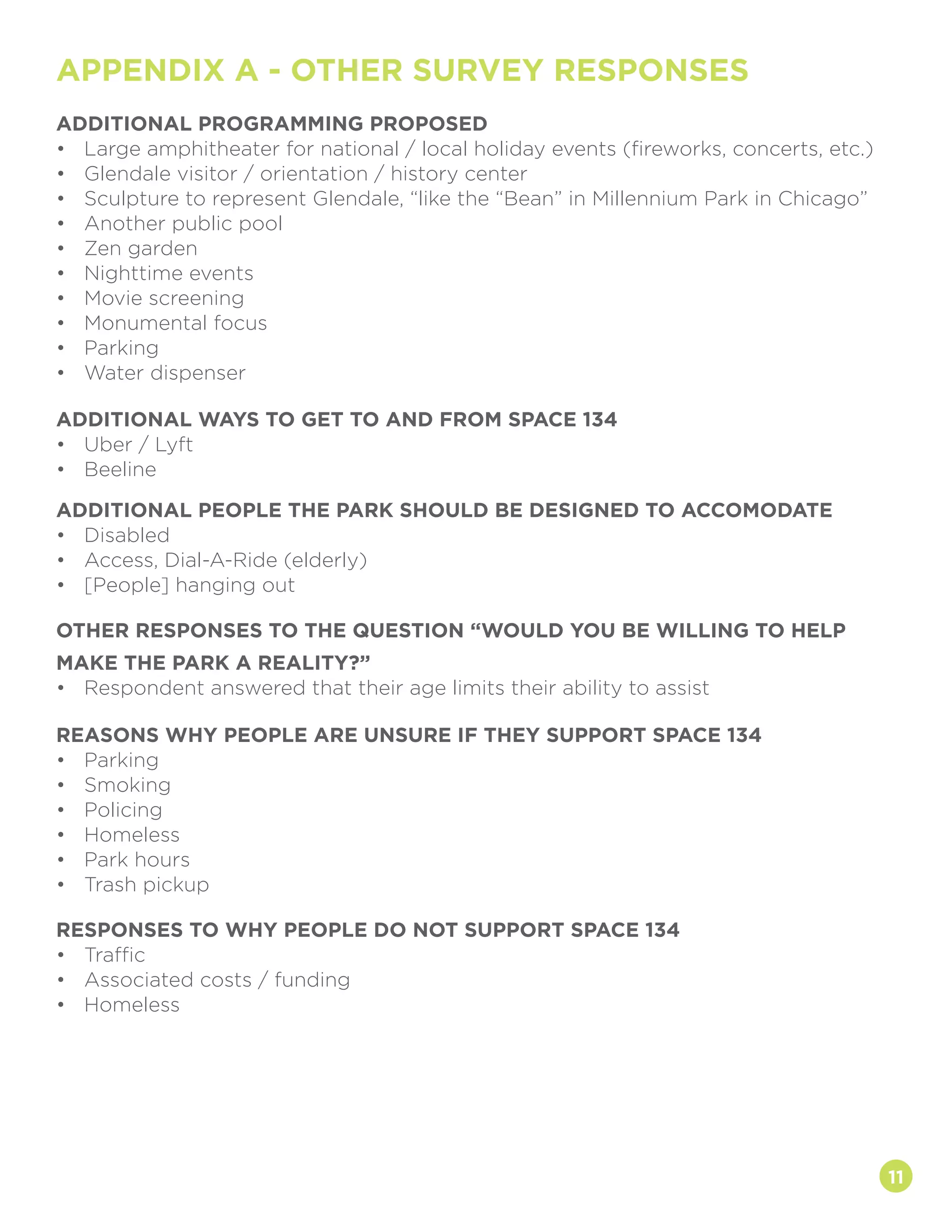 ADDITIONAL PROGRAMMING PROPOSED
•	 Large amphitheater for national / local holiday events (fireworks, concerts, etc.)
•	 Glendale visitor / orientation / history center
•	 Sculpture to represent Glendale, “like the “Bean” in Millennium Park in Chicago”
•	 Another public pool
•	 Zen garden
•	 Nighttime events
•	 Movie screening
•	 Monumental focus
•	 Parking
•	 Water dispenser
ADDITIONAL WAYS TO GET TO AND FROM SPACE 134
•	 Uber / Lyft
•	 Beeline
ADDITIONAL PEOPLE THE PARK SHOULD BE DESIGNED TO ACCOMODATE
•	 Disabled
•	 Access, Dial-A-Ride (elderly)
•	 [People] hanging out
OTHER RESPONSES TO THE QUESTION “WOULD YOU BE WILLING TO HELP
MAKE THE PARK A REALITY?”
•	 Respondent answered that their age limits their ability to assist
RESPONSES TO WHY PEOPLE DO NOT SUPPORT SPACE 134
•	 Traffic
•	 Associated costs / funding
•	 Homeless
REASONS WHY PEOPLE ARE UNSURE IF THEY SUPPORT SPACE 134
•	 Parking
•	 Smoking
•	 Policing
•	 Homeless
•	 Park hours
•	 Trash pickup
11
APPENDIX A - OTHER SURVEY RESPONSES
 