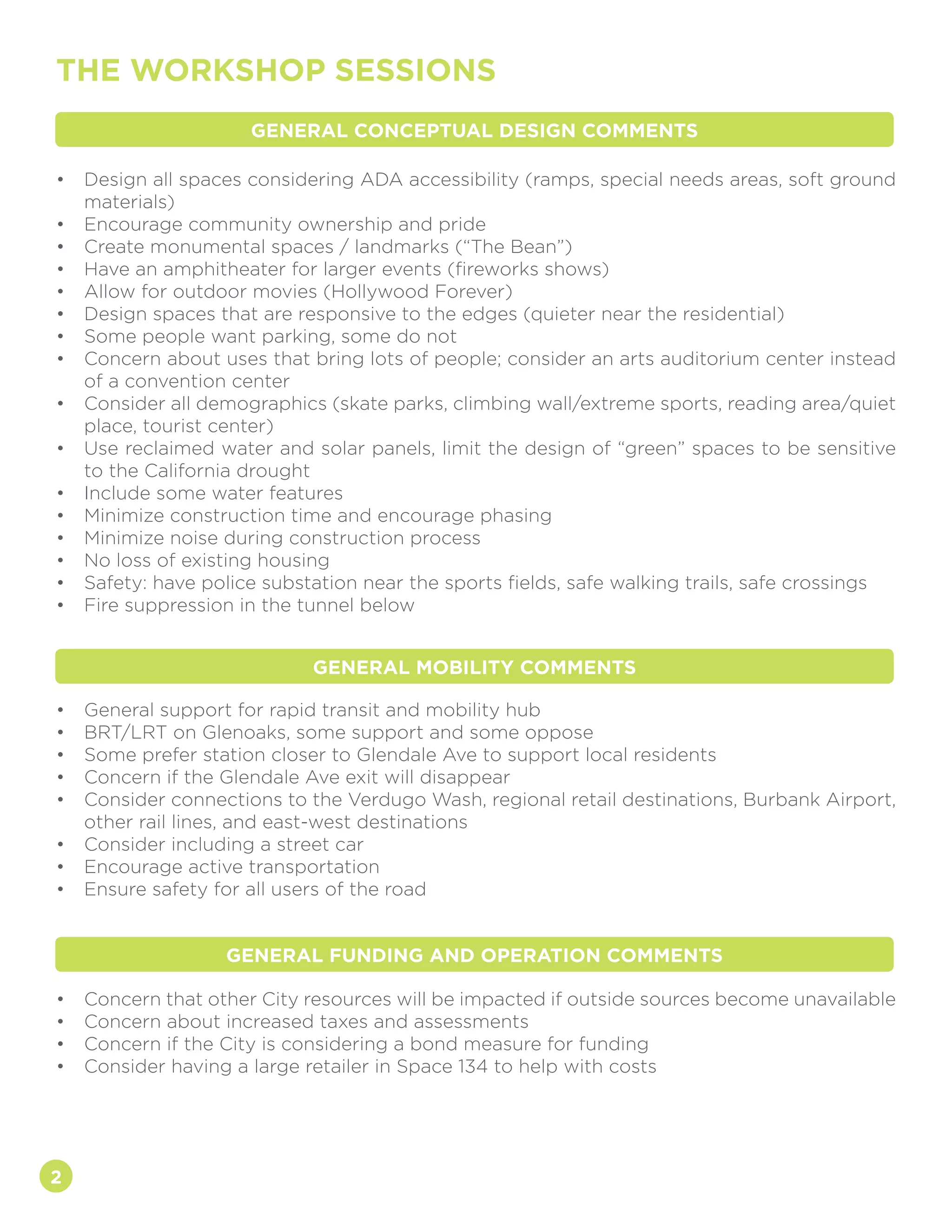 2
THE WORKSHOP SESSIONS
•	 Design all spaces considering ADA accessibility (ramps, special needs areas, soft ground
materials)
•	 Encourage community ownership and pride
•	 Create monumental spaces / landmarks (“The Bean”)
•	 Have an amphitheater for larger events (fireworks shows)
•	 Allow for outdoor movies (Hollywood Forever)
•	 Design spaces that are responsive to the edges (quieter near the residential)
•	 Some people want parking, some do not
•	 Concern about uses that bring lots of people; consider an arts auditorium center instead
of a convention center
•	 Consider all demographics (skate parks, climbing wall/extreme sports, reading area/quiet
place, tourist center)
•	 Use reclaimed water and solar panels, limit the design of “green” spaces to be sensitive
to the California drought
•	 Include some water features
•	 Minimize construction time and encourage phasing
•	 Minimize noise during construction process
•	 No loss of existing housing
•	 Safety: have police substation near the sports fields, safe walking trails, safe crossings
•	 Fire suppression in the tunnel below
•	 General support for rapid transit and mobility hub
•	 BRT/LRT on Glenoaks, some support and some oppose
•	 Some prefer station closer to Glendale Ave to support local residents
•	 Concern if the Glendale Ave exit will disappear
•	 Consider connections to the Verdugo Wash, regional retail destinations, Burbank Airport,
other rail lines, and east-west destinations
•	 Consider including a street car
•	 Encourage active transportation
•	 Ensure safety for all users of the road
•	 Concern that other City resources will be impacted if outside sources become unavailable
•	 Concern about increased taxes and assessments
•	 Concern if the City is considering a bond measure for funding
•	 Consider having a large retailer in Space 134 to help with costs
GENERAL CONCEPTUAL DESIGN COMMENTS
GENERAL MOBILITY COMMENTS
GENERAL FUNDING AND OPERATION COMMENTS
 