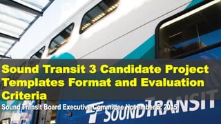 Sound Transit 3 Candidate Project
Templates Format and Evaluation
Criteria
Sound Transit Board Executive Committee November 5, 2015
 