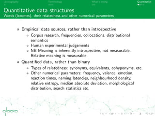 Lexicography Terminology What’s wrong Quantitative
Quantitative data structures
Words (lexomes), their relatedness and other numerical parameters
Empirical data sources, rather than introspective
Corpus research, frequencies, collocations, distributional
semantics
Human experimental judgements
NB Meaning is inherently introspective, not measurable.
Relative meaning is measurable
Quantiﬁed data, rather than binary
Types of relatedness: synonyms, equivalents, cohyponyms, etc.
Other numerical parameters: frequency, valence, emotion,
reaction times, naming latencies, neighbourhood density,
relative entropy, median absolute deviation, morphological
distribution, search statistics etc.
 