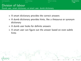 Lexicography Terminology What’s wrong Quantitative
Division of labour
Dumb user, smart dictionary vs smart user, dumb dictionary
A smart dictionary provides the correct answers
A dumb dictionary provides hints, like a thesaurus or synonym
dictionary
A dumb user looks for deﬁnite answers
A smart user can ﬁgure out the answer based on even subtle
hints
 