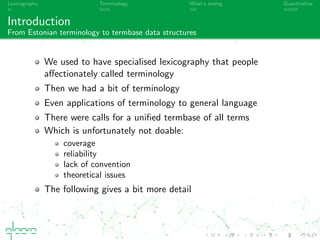 Lexicography Terminology What’s wrong Quantitative
Introduction
From Estonian terminology to termbase data structures
We used to have specialised lexicography that people
aﬀectionately called terminology
Then we had a bit of terminology
(even applied to general language)
There were calls for a uniﬁed termbase of all terms
Which is unfortunately not doable:
coverage
reliability
lack of convention
theoretical issues
The following presentation gives a bit more detail
 