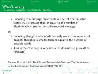 Lexicography Terminology What’s wrong Quantitative
What’s wrong
The channel metaphor vs uncertainty reduction
Encoding of a message must contain a set of discriminable
states that is greater than or equal to the number of
discriminable states in the to-be-encoded message
or:
Encoding thoughts with words can only work if the number of
possible thoughts is smaller than or equal to the number of
possible words
This is the case only in very restricted domains (e.g. weather
forecasts)
Ramscar, M. et al. 2010. The Eﬀects of Feature-Label-Order and Their Implications
for Symbolic Learning. Cognitive Science 34(6): 909–957.
 