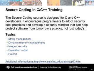 48
Mark Sherman
CERT Secure Coding Standards
© 2015 Carnegie Mellon University
Secure Coding in Java Workshop
Trust and Security Policies
Validation and Sanitization
The Java Security Model
Declarations
Expressions
Object Orientation
Methods
Vulnerability Analysis Exercise
Numerical Types in Java
Exceptional Behavior
Input/Output
Serialization
The Runtime Environment
Introduction to Concurrency in Java
Advanced Concurrency Issues
The Secure Coding workshop is designed to improve the secure use of
Java. Designed primarily for Java SE 8 developers, the workshop is
useful to developers using older versions of the platform as well as Java
EE and ME developers. Tailored to meet the needs of a development
team, the workshop can cover security aspects of:
 