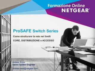 ProSAFE Switch Series
Come strutturare la rete nei livelli
CORE, DISTRIBUZIONE e ACCESSO
Andrea Rossi
Senior System Engineer
andrea.rossi@netgear.com
Formazione Online
 