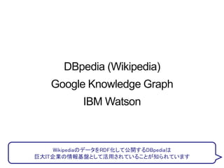 DBpedia (Wikipedia)
Google Knowledge Graph
IBM Watson
WikipediaのデータをRDF化して公開するDBpediaは
巨大IT企業の情報基盤として活用されていることが知られています
 