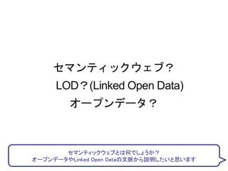セマンティックウェブ？
LOD？(Linked Open Data)
オープンデータ？
セマンティックウェブとは何でしょうか？
オープンデータやLinked Open Dataの文脈から説明したいと思います
 